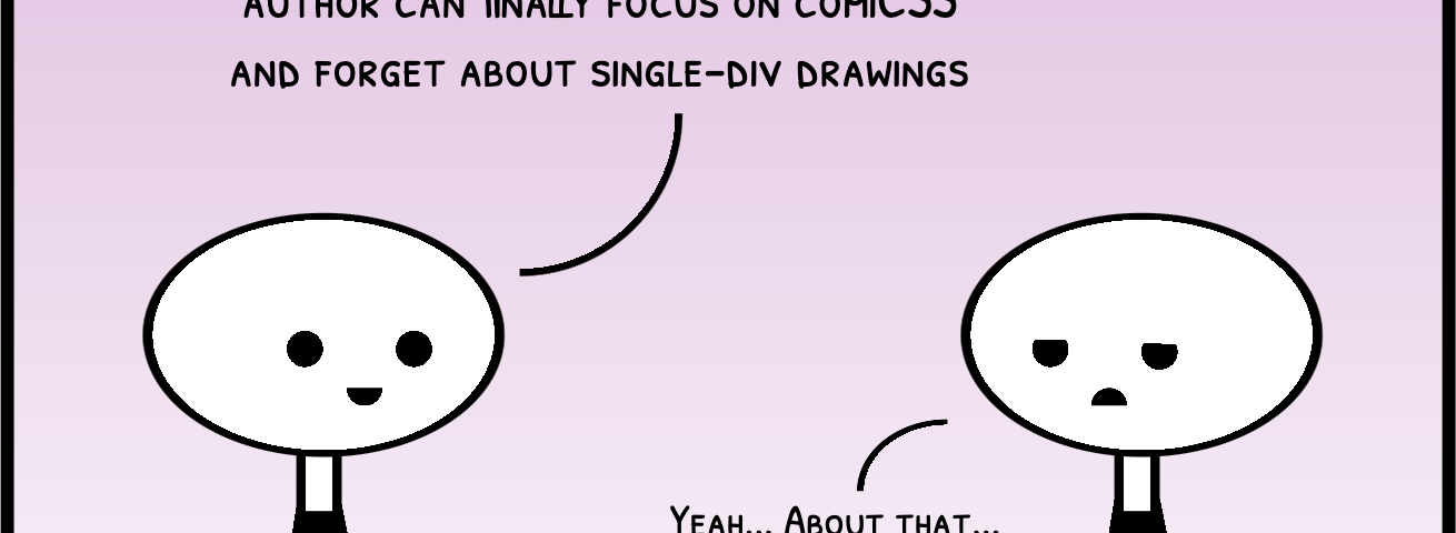 Cartoon with two characters talking. One happily says ‘Now that divtober is over, our author can finally focus on comiCSS and forget about single-div drawings’. A loomy-looking character replies ‘Yeah… about that…’ -Author’s note: the cartoon is a single-div drawing