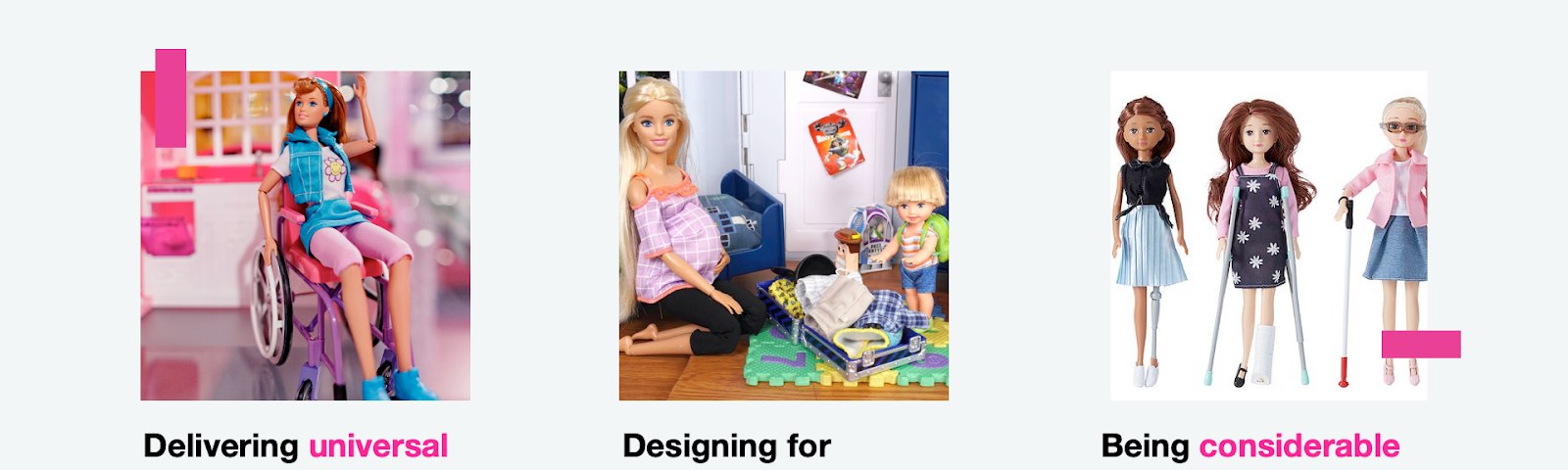 An image of a Barbie in a wheelchair, caption: Delivering universal experiences, removing all barriers, blockers, and challenges. An image of a pregnant Barbie with a child, packing a suitcase, caption: Designing for everyone, anyone can enjoy your product or service. Three Barbies, one missing a leg, another on crutches, a third one blind, caption: Being considerable and caring, embrace diversity and respect the choice