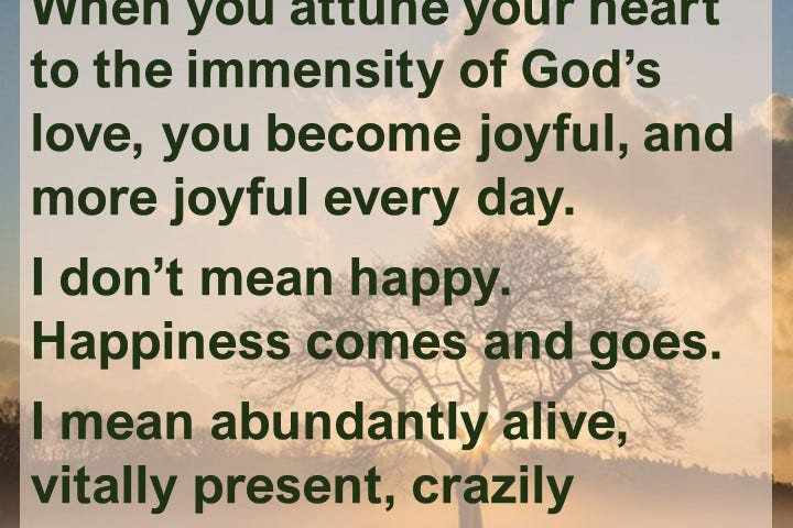 When you attune your heart to the immensity of God’s love, you become joyful, and more joyful every day. I don’t mean happy.