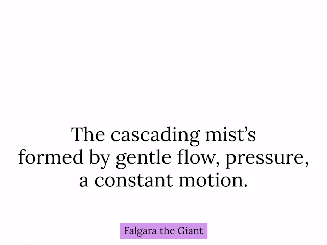 The cascading mist’s // formed by gentle flow, pressure, // a constant motion. HAIKUPRAJNA — Falgara the Giant