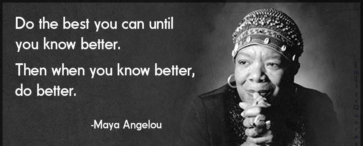 ‘Do the best you can until you know better. Then when you know better, do better’ — Maya Angelou