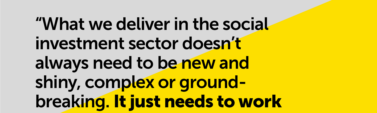 A pull-out quote from this blog which says, “what we deliver in social investment sector doesn’t always need to be new and shiny, complex or ground-breaking. It just needs to work for those it’s designed for”