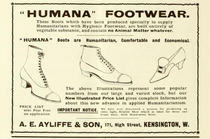 An ad for “HUMANA” FOOTWEAR. An illustration of two different styles of women’s footwear and one style for men. Text from the ad: These boots which have been produced specially to supply Humanitarians with Hygienic Footwear, are built entirely from vegetable substance, and contain no Animal Matter whatever. “HUMANA” Boots are Humanitarian, Comfortable and Economical.