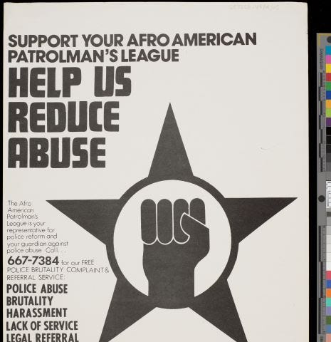 Poster issued by the Afro American Patrolman’s League. Black and white 5-pointed star with a clenched fist. Includes a telephone number to report police abuse, brutality, harassment, lack of service and legal referral.