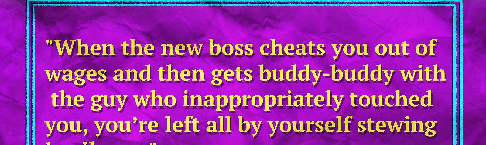 Stylized text reading, “When the new boss cheats you out of wages and then gets buddy-buddy with the guy who inappropriately touched you, you’re left all by yourself stewing in silence.”