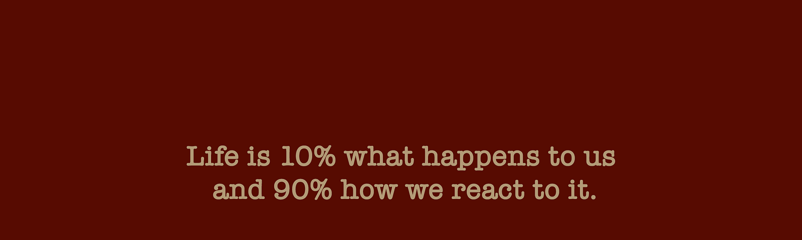 “Life is 10% what happens to us and 90% how we react to it”