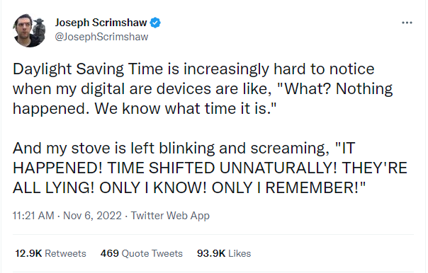 A tweet that says: Daylight saving time is increasingly hard to notice when my digital are devices are like “What? Nothing happened. We know what time it is.” And my stove is left blinking and screaming “IT HAPPENED! TIME SHIFTED UNNATURALLY! THEY’RE ALL LYING! ONLY IKNOW! ONLY I REMEMBER!”