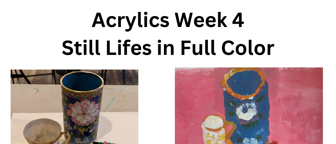 Black title on a white background: “Acrylics Week 4” and then underneath “Still Lifes in Full Color”. Under the title are two photos with the left being a picture of the objects displayed and the right being a picture of the author’s still life painting of the objects. The objects from left to right are a small ivory antique tea cup with gold filigree and butterflies, a blue cylindrical pencil holder with flowers and other design elements, and a a small LEGO Ball Cactus in a black square pot.