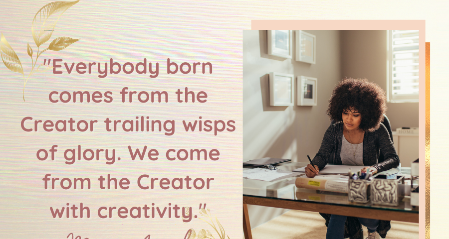Everybody born comes from the Creator trailing wisps of glory. We come from the Creator with creativity, according to Maya Angelou. So we should doubt our ability to be creative, innovative, or inventive. We have creative power.