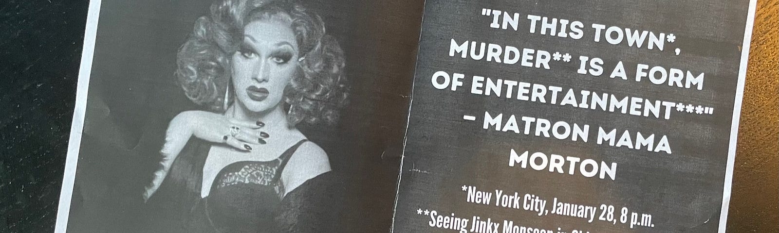 A printed piece of paper with a photo of Jinkx Monsoon on one side and white text on a black background on the other. The text reads: “In this town*, murder** is a form of entertainment***” -Matron Mama Morton (*New York City, January 28, 8pm **Seeing Jinkx Monsoon in Chicago on Broadway ***Christmas present for you)