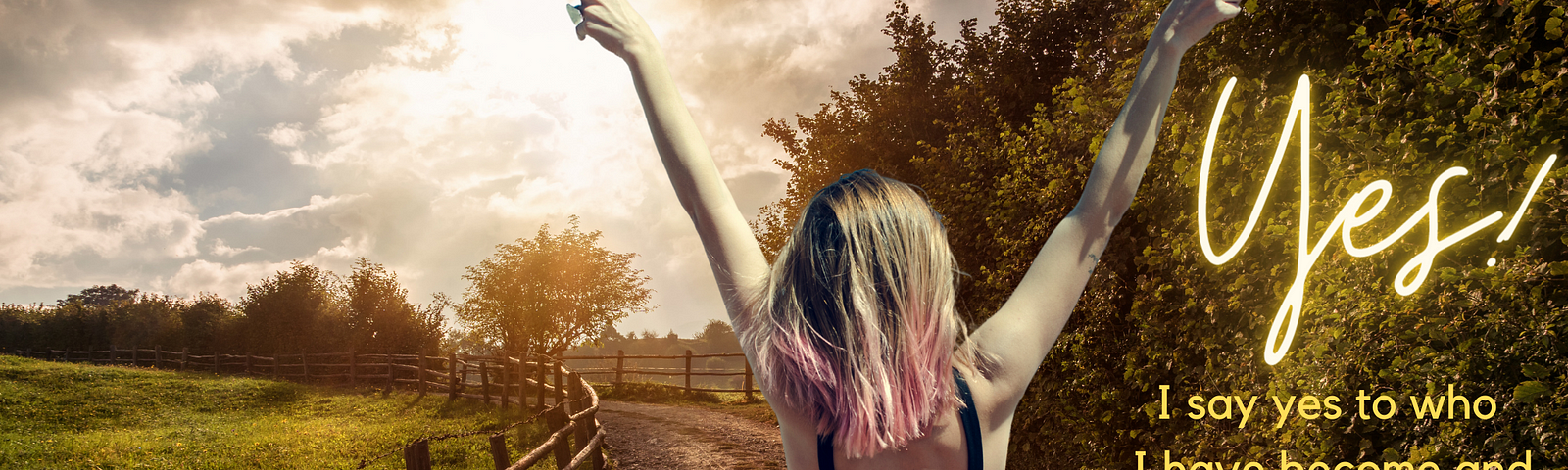 Blonde-haired with pink-dyed ends woman wearing thin-strapped sleeveless black dress standing with back to you, arms raised with hands making peace signs. She is standing in a dirt road with wooden fence and meadow on left and trees lining the path on right. The sky is full of clouds and the sun is shining bright through clouds. Words on right: Yes! I say yes to who I have become and who I am becoming. I embrace all of it.
