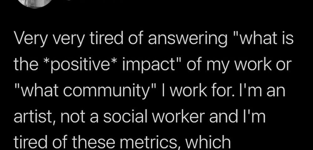 White text on a black background, a tweet by Gelare Khoshgozaran that reads, “Very very tired of answering, “what is the positive impact of my work or what community I work for. I’m an artist, not a social worker and I’m tired of these metrics, which ultimately change NOTHING structural.”