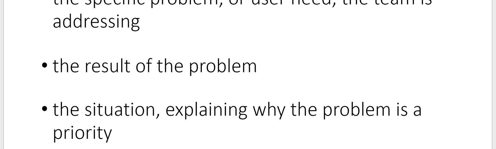 Creating a problem statement should take into account: the specific problem, or user need, the team is addressing; the result of the problem; the situation, the situation, explaining why the problem is a priority and the opportunity, a result of the problem and the situation