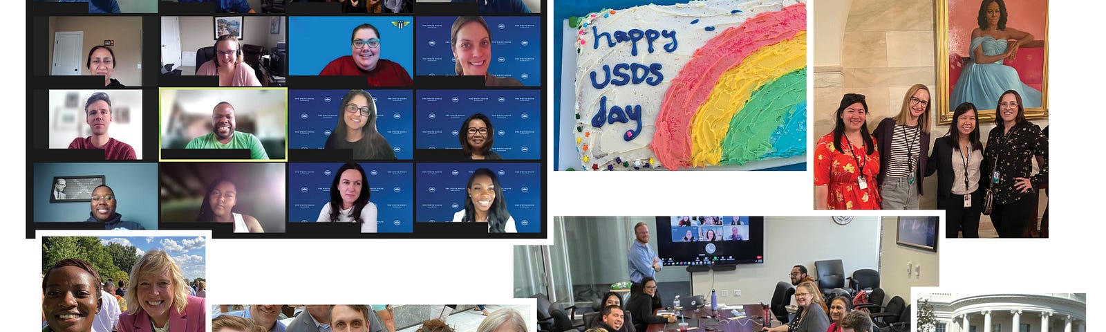 A collage of images featuring USDS employees. The top left is a virtual meeting with a screen of squares representing each attendee; Under is a photo of two USDS employees standing outside smiling; To the right a photo of three men and two women taking a selfie; To the right a photo of a people sitting around a table in an office; To the right, a photo of a man and a woman smiling in front of the White House; above, five women stand in front of a portrait; To the left, a “Happy USDS Day” cake