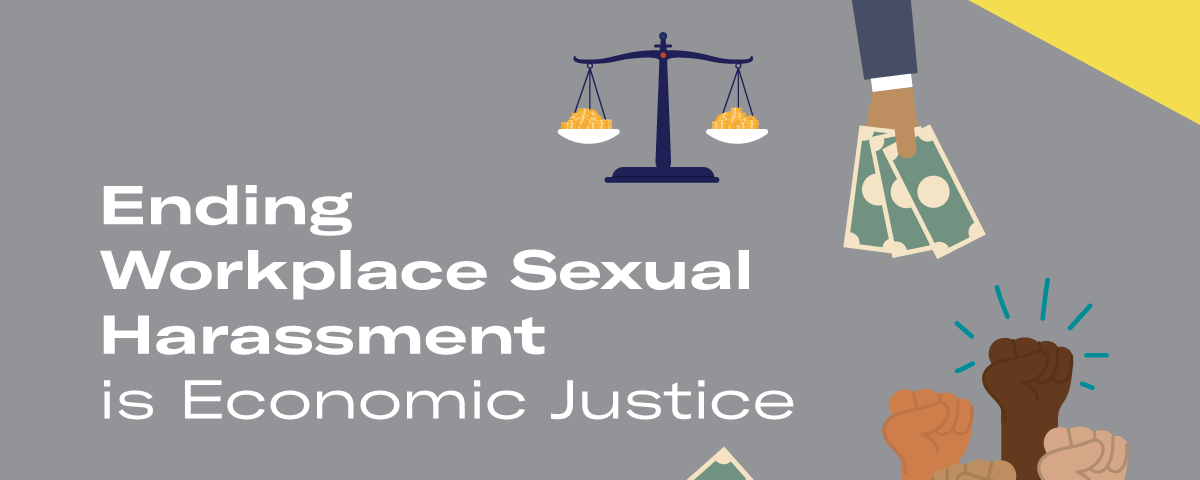 Grey background with the words “Ending Workplace Sexual Harassment is Economic Justice” in white written on the left, and graphics of fists raised, hands with money, and a justice scale on the right.