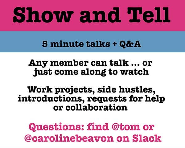 Show and Tell. 5 minute talks and Q&A. Any member can talk or come along and watch. Work projects, side hustles, introductions, requests for help or collaboration. Questions: find @tom or @carolinebeavon on Slack. Wednesday 17 May, 12:30pm in the Mess.