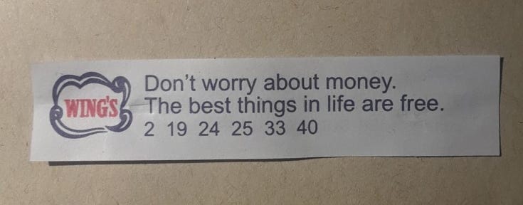 A Wing’s fortune cookie fortune, “Don’t worry about money. The best things in life are free.” with the numbers: 2, 19, 24, 25, 33 and 40.