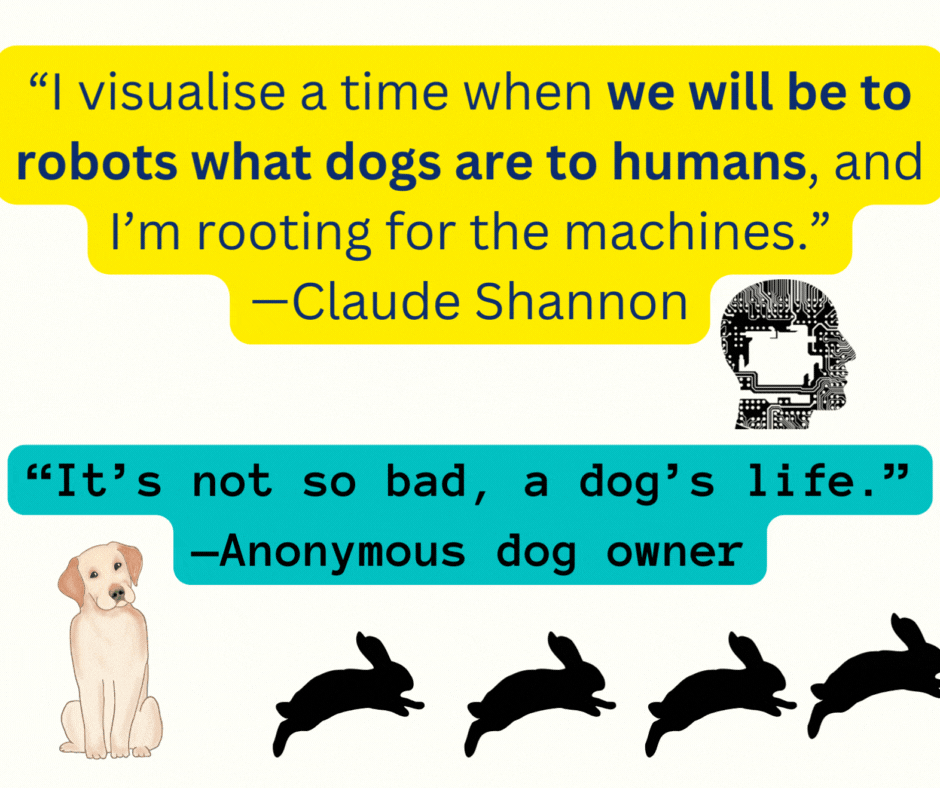 “I visualise a time when we will be to robots what dogs are to humans, and I’m rooting for the machines.” — Claude Shannon