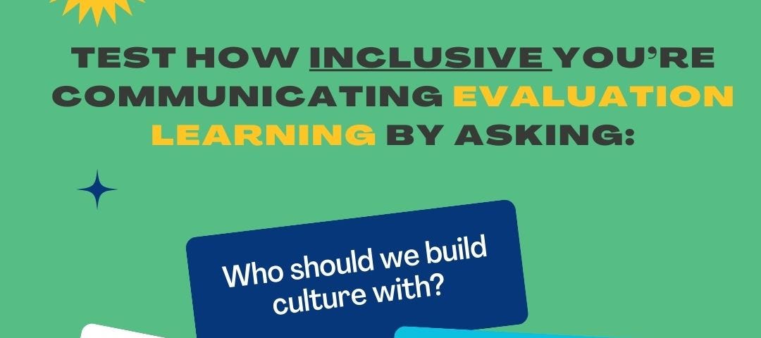 Image with the text: Test how inclusive you’re communicating evaluation learning by asking:
 — Who should we build culture with?
 — How will my language be understood, and by whom?
 — How can we increase learning and understanding and reduce barriers?