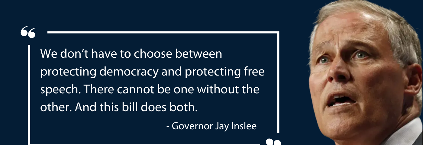 Photo of Governor Inslee with quote — We don’t have to choose between protecting democracy and protecting free speech. There cannot be one without the other. And this bill does both.”