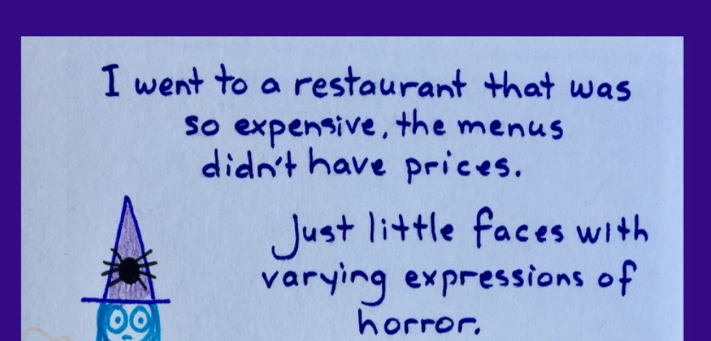 Cartoon witch says she went to a restaurant that was so expensive, the menus didn’t have prices. Just little faces with varying expressions of horror. Liberty Forrest, heart centered guidance, spiritual arts mentor.