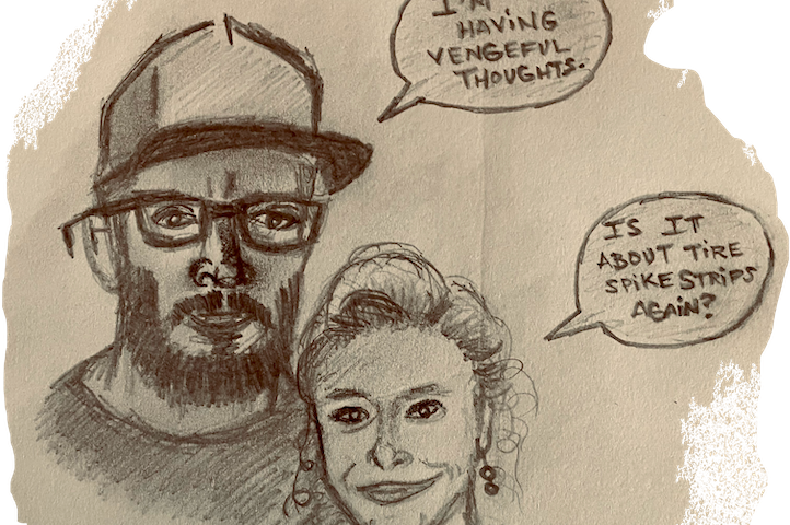 A pencil sketch drawing of a man wearing a hat with a speech bubble next to him that says, “I’m having vengeful thoughts.” Beside the man is his wife with a speech bubble that says in response, “Is it about tire spike strips again?”