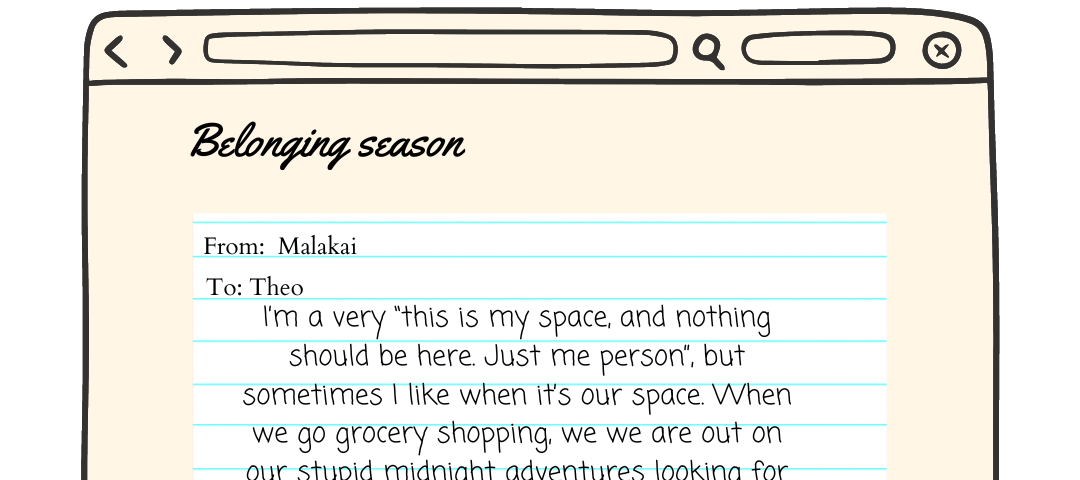 The pride zine logo is on top of a graphic. There is a brown web page with a piece of paper on it. The paper reads ‘from malakai to theo I’m a very “this is my space, and nothing should be here. Just me person”, but sometimes I like when it’s our space. When we go grocery shopping, we we are out on our stupid midnight adventures looking for food or weed or some random shit. We are always getting into some shit. Our life’s motto around each other should be “fuck it, let’s do it”.’ a pride button