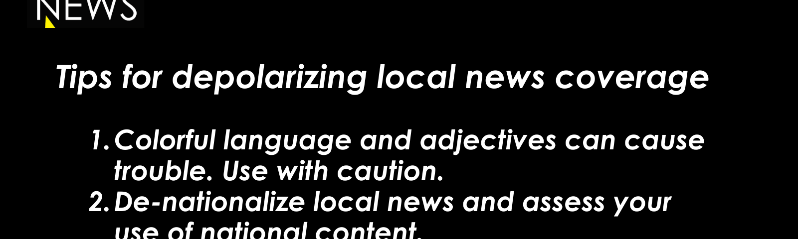 Tips for de-polarizing local news coverage: Colorful language and adjectives can cause trouble. Use with caution. De-nationalize local news and assess your use of national content. Remember that most Americans are non-ideological.