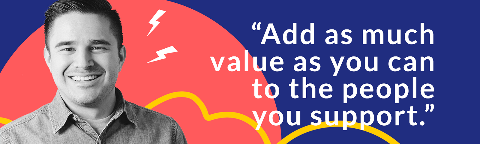 Zac smiling in front of a colorful background with the quote: “Add as much value as you can to the people you support.”