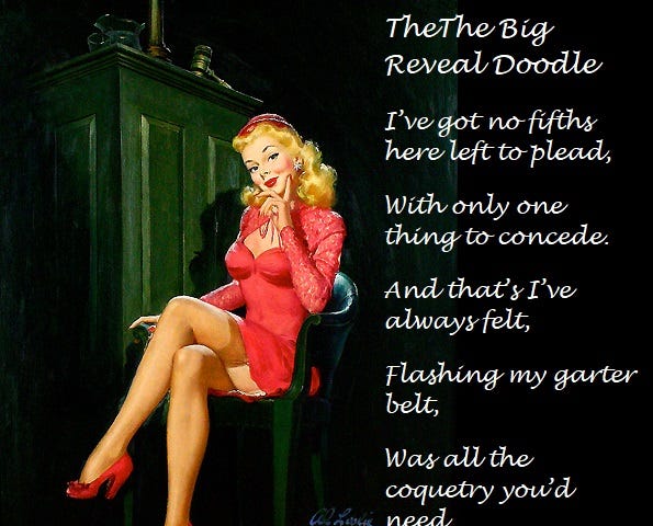 A pretty blonde woman sitting in a witness chair with the judge’s desk beside her. She is wearing a short red dress with her legs crossed showing her stocking tops. She is smiling because she knws exactly what she is doing. The image includes the words: The Big Reveal Doodle I’ve got no fifths here left to plead, With only one thing to concede. And that’s I’ve always felt, Flashing my garter belt, Was all the coquetry you’d need. ~Aurelia Bliss