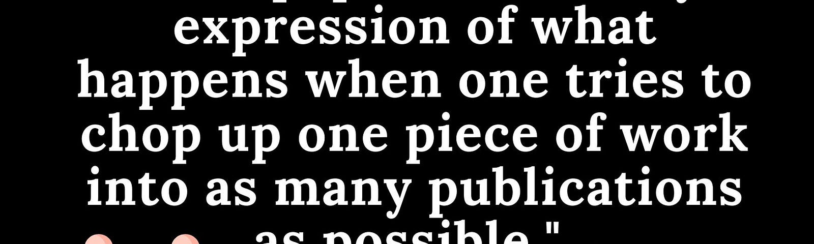 “This paper is the very expression of what happens when one tries to chop up one piece of work into as many publications as possible.” From a Peer Review Referee.