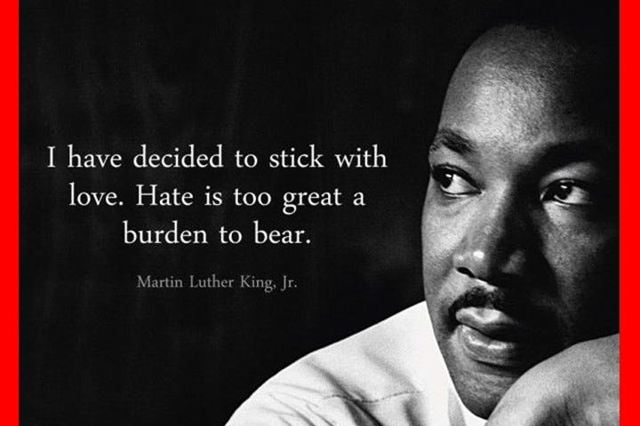 I have decide to stick with love. Hate is too great a burden to bear. — Martin Luther King, Jr., civil rights activist