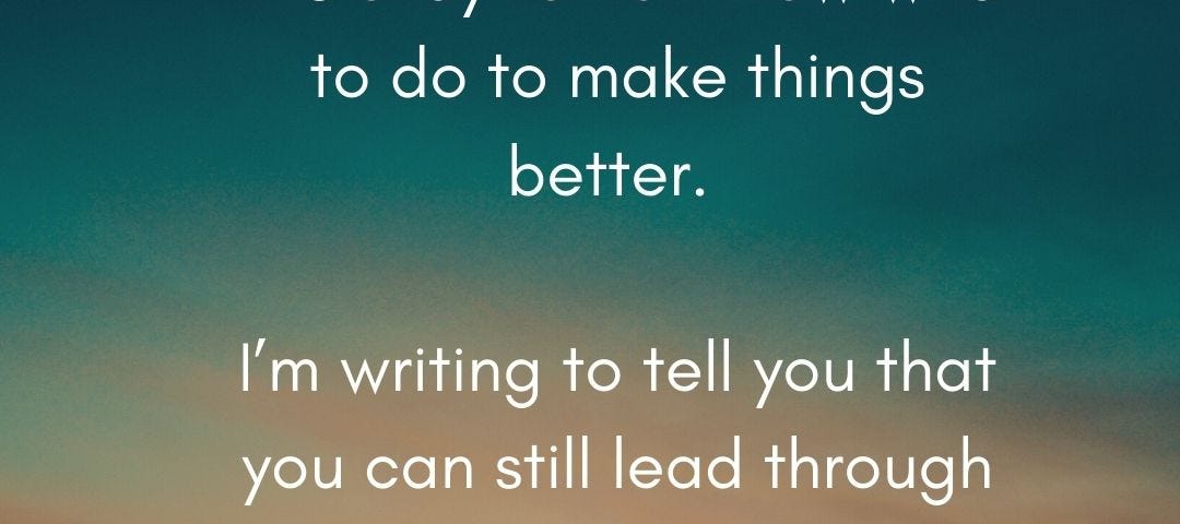 It’s okay to not know what to do to make things better. I’m writing to tell you that you that you can still lead through this