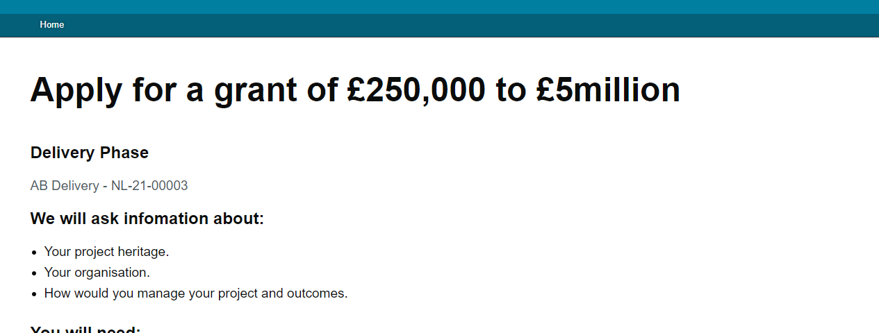 a screenshot of a page. There is a branded header in a teal colour, followed by a heading ‘Apply for a grant of £250,000 to £5 million’. Below this, text on the page summarises what we will ask in the form, and what information or documents users will need. There is a green ‘start now’ button at the bottom of the page.