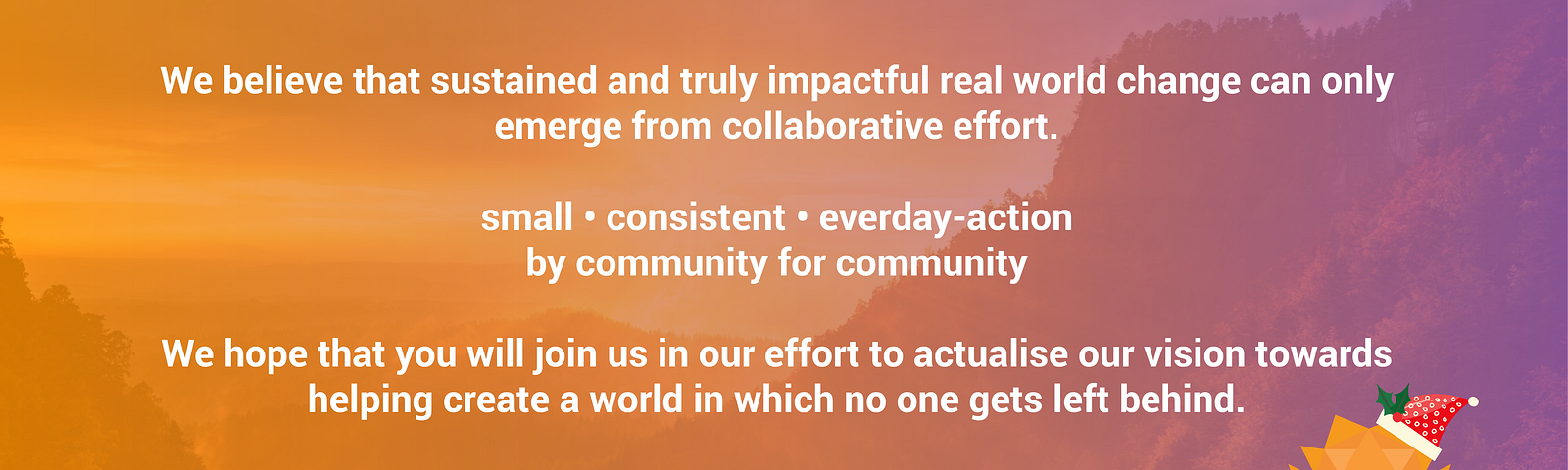 We believe that sustained and truly impactful real world change can only emerge from collaborative effort.
small • consistent • everday-action 
by community for community
We hope that you will join us in our effort to actualise our vision towards helping create a world in which no one gets left behind.