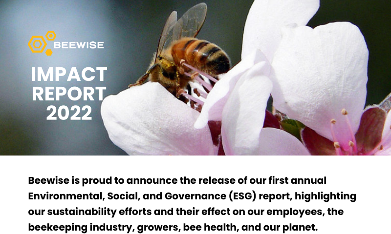 Beewise is proud to announce the release of our first annual Environmental, Social, and Governance (ESG) report, highlighting our sustainability efforts and their effect on our employees, the beekeeping industry, growers, bee health, and our planet. Highlights from Beewise’s Impact Include: 70% colony loss reduction for bees kept in BeeHomes 50% yield increases with Beewise 90% reduction in labor required to tend to commercial beehives.
