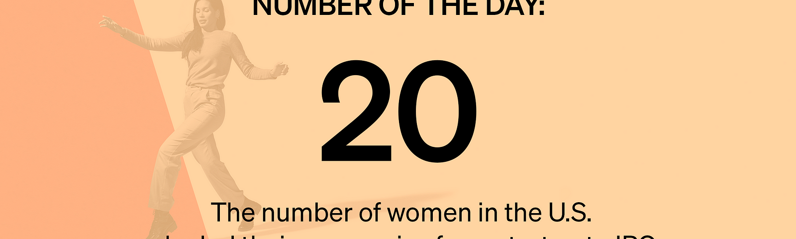 20: The number of women in the U.S. who led their companies from startup to IPO Source: Business Insider