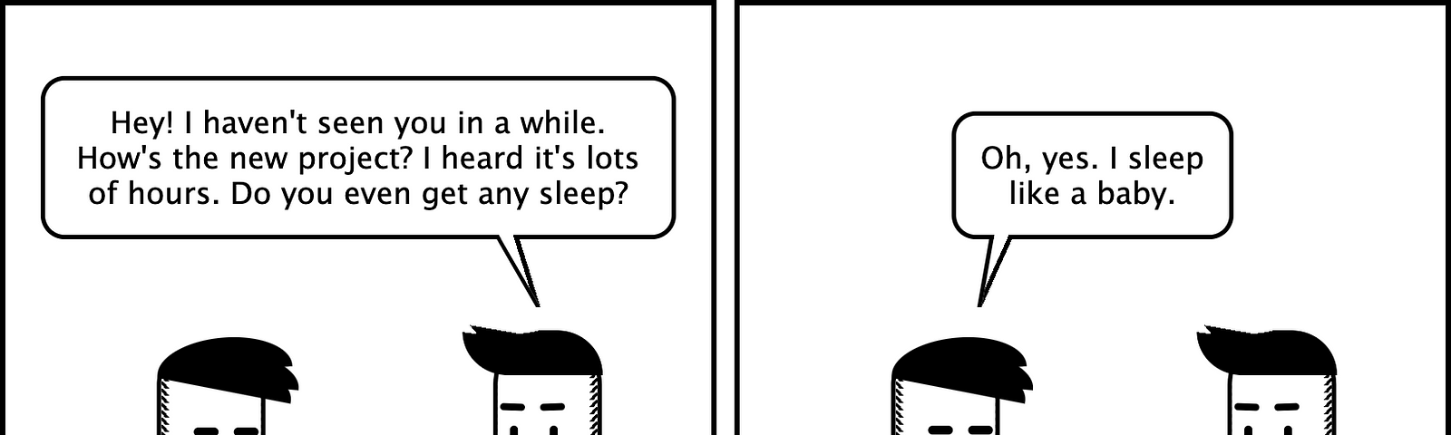 Comic with four panels in a 2x2 grid. It has two characters talking. The first one asks ‘Hey! I haven’t seen you in a while. How’s the new project? Lots of hours? Do you even sleep?’ The second replies ‘Oh, I sleep like a baby’ The first one asks ‘deeply and well?’ And the second one replies sadly ‘No. I wake up every 3 hours crying and calling for my mom’