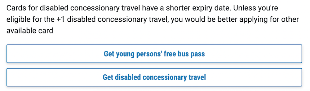 Screenshot showing a section of an application form and the selection buttons with text written on them. The top button says ‘Get young persons’ free bus pass’ and the button underneath says ‘Get disabled concessionary travel’.