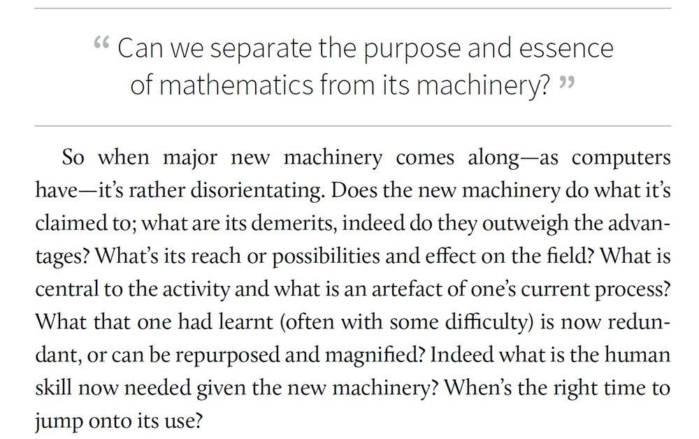 Can we separate the purpose and essence of mathematics from its machinery? So when major new machinery comes along — as computers have — it’s rather disorienting. Does the new machinery do what it’s claimed to; what are its demerits, indeed do they outweigh the advantages? What’s its reach or possibilities and effect on the field? What is central to the activity and what is an artefact of one’s current process?