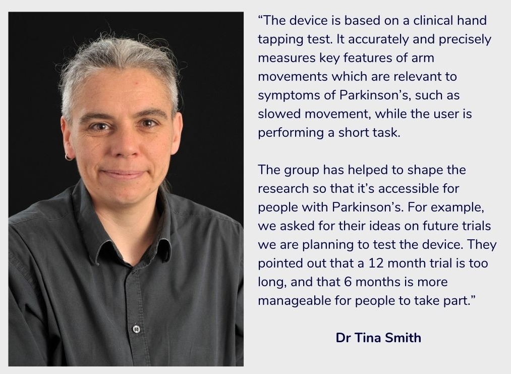 Tina Smith faces the camera smiling. Their grey hair is in a ponytail and they wear a black, buttoned up shirt. Next to them is text explaining that the device is a hand tapping test which measures key features of arm movement which are relevant to symptoms of Parkinson’s. The group has helped shape research so that it’s accessible for people with Parkinson’s.