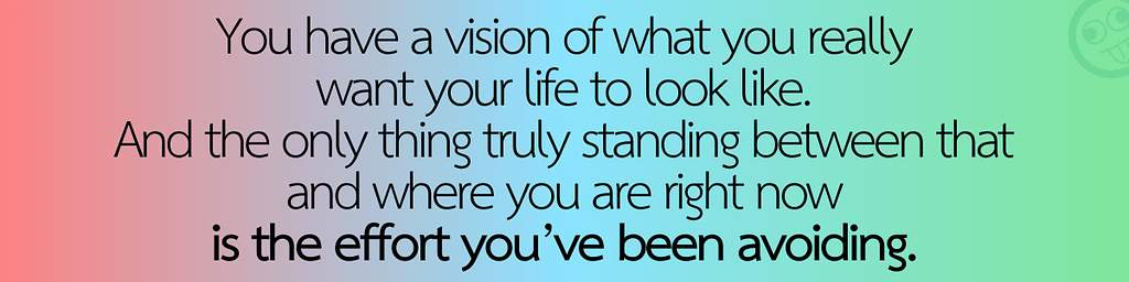 You have a vision of what you really want your life to look like, and the only thing truly standing between that and where you are right now is the effort you’ve been avoiding
