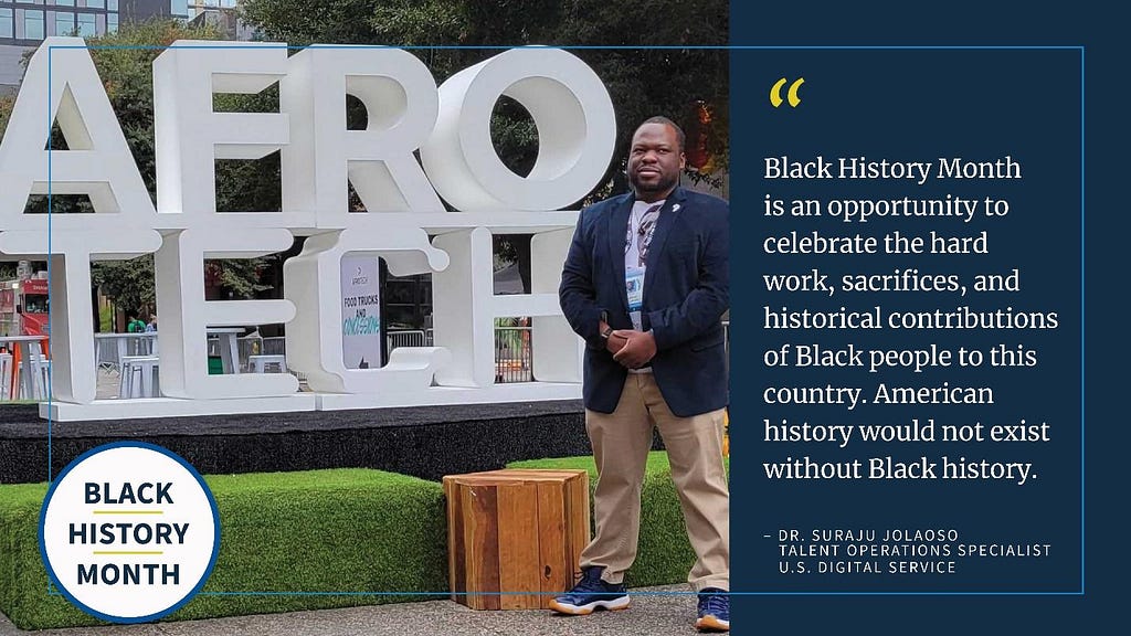 Text reads Black History Month. Large white letters spell AFRO TECH on a lawn. A man with brown skin wearing a navy blazer and khaki pants stands in front of the letters. Text reads: Black History Month is an opportunity to celebrate the hard work, sacrifices, and historical contributions of Black people to this country. American history would not exist without Black History. — Dr. Suraju Jolaoso, Talent Operations Specialist, U.S. Digital Service