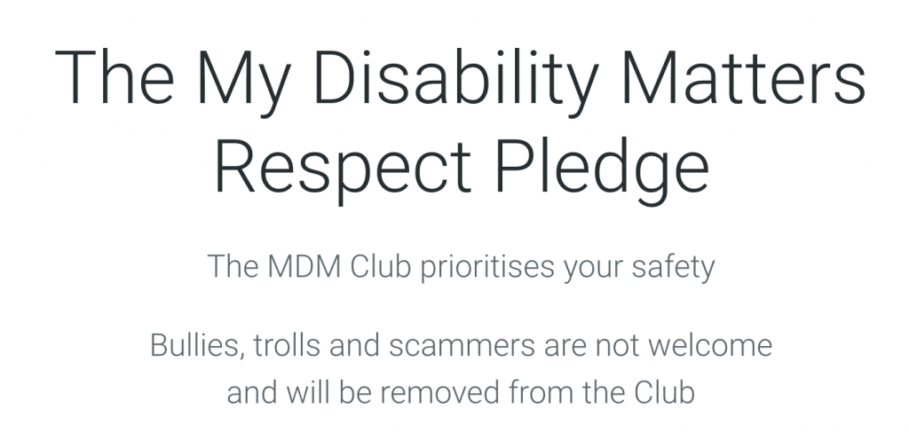  The My Disability Matters Respect Pledge. The MDM Club prioritises your safety. Bullies, trolls and scammers are not welcome and will be removed from the Club