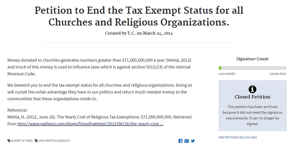 Petition to End the Tax Exempt Status for all Churches and Religious Organizations. Created by T.C. on March 24, 2014 Signature Count 4,390 SIGNED100,000 GOAL Money donated to churches generates numbers greater than $71,000,000,000 a year (Mehta, 2012) and much of this money is used to influence laws which is against section 501(c)(3) of the Internal Revenue Code. We beseech you to end the tax exempt status for all churches and religious organizations. Doing so will curtail the unfair…