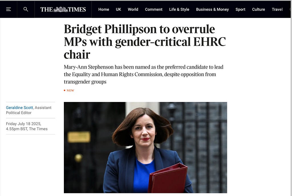Bridget Phillipson to overrule MPs with gender-critical EHRC chair
 Mary-Ann Stephenson has been named as the preferred candidate to lead the Equality and Human Rights Commission, despite opposition from transgender groups
 
 Geraldine Scott, Assistant Political Editor
 Friday July 18 2025, 4.55pm BST, The Times