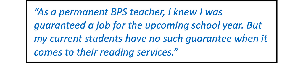 Quote in large type: “As a permanent BPS teacher, I knew from the get-go that I was guaranteed a job for the upcoming school year. But my current students have no such guarantee when it comes to their reading services.”