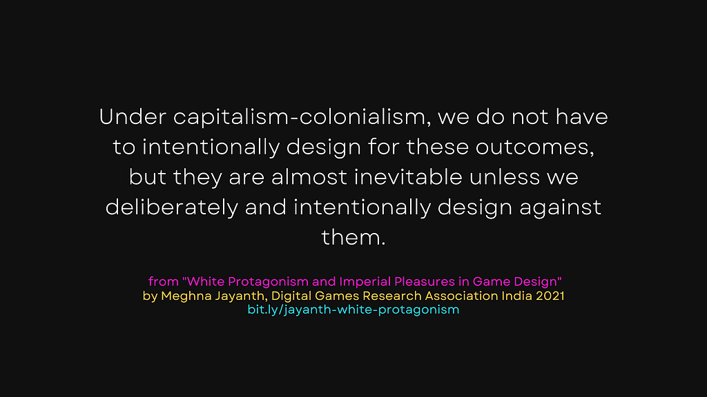“Under capitalism-colonialism, we do not have to intentionally design for these outcomes, but they are almost inevitable unless we deliberately and intentionally design against them.” from White Protagonism and Imperial Pleasures in Game Design by Meghna Jayanth for Digital Games Research Association India 2021. Link: bit.ly/jayanth-white-protagonism