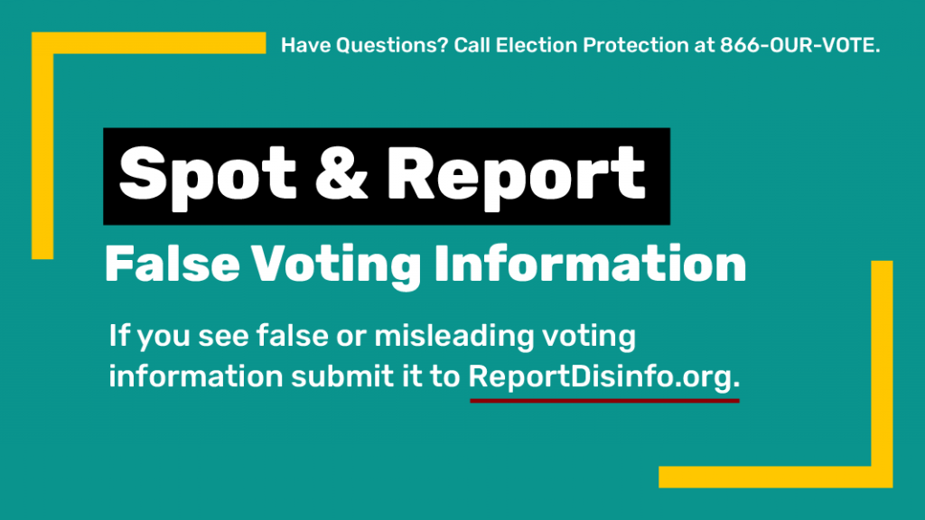 Spot & Report False Voting Information. If you see false or misleading voting information submit it to ReportDisinfo.org. Have questions? Call Election Protection at 866-OUR-VOTE. 
