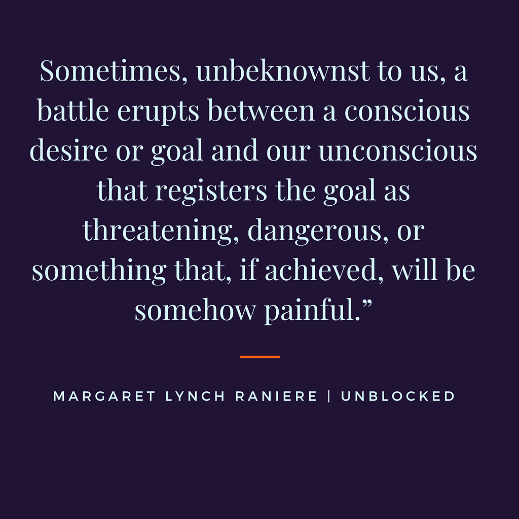 Quote from Margaret Lynch Raniere’s book Unblocked. “Sometimes a battle erupts between a conscous desire or goal and our unconscious that registers the goal as threatenting, dangerous, or something that, if achieved, will be somehow painful.”